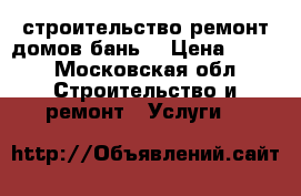 строительство ремонт домов,бань. › Цена ­ 100 - Московская обл. Строительство и ремонт » Услуги   